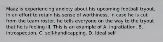 Maaz is experiencing anxiety about his upcoming football tryout. In an effort to retain his sense of worthiness, in case he is cut from the team roster, he tells everyone on the way to the tryout that he is feeling ill. This is an example of A. ingratiation. B. introspection. C. self-handicapping. D. Ideal self