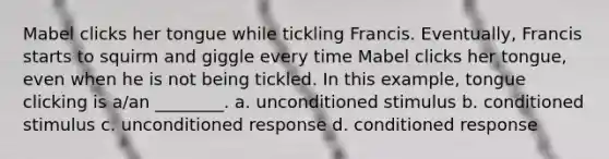 Mabel clicks her tongue while tickling Francis. Eventually, Francis starts to squirm and giggle every time Mabel clicks her tongue, even when he is not being tickled. In this example, tongue clicking is a/an ________. a. unconditioned stimulus b. conditioned stimulus c. unconditioned response d. conditioned response