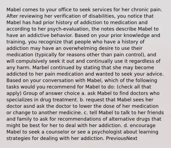 Mabel comes to your office to seek services for her chronic pain. After reviewing her verification of disabilities, you notice that Mabel has had prior history of addiction to medication and according to her psych-evaluation, the notes describe Mabel to have an addictive behavior. Based on your prior knowledge and training, you recognize that people who have a history of addiction may have an overwhelming desire to use their medication (typically for reasons other than pain control), and will compulsively seek it out and continually use it regardless of any harm. Marbel continued by stating that she may become addicted to her pain medication and wanted to seek your advice. Based on your conversation with Mabel, which of the following tasks would you recommend for Mabel to do: (check all that apply) Group of answer choice a. ask Mabel to find doctors who specializes in drug treatment. b. request that Mabel sees her doctor asnd ask the doctor to lower the dose of her medication or change to another medicine. c. tell Mabel to talk to her friends and family to ask for recommendations of alternative drugs that might be best for her to deal with her addiction. d. encourage Mabel to seek a counselor or see a psychologist about learning strategies for dealing with her addiction. PreviousNext