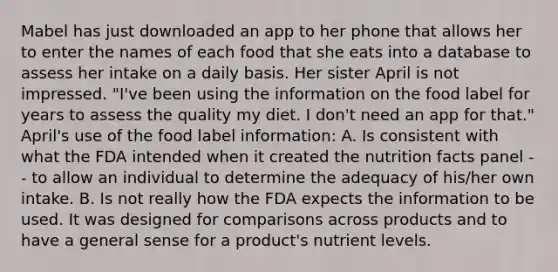 Mabel has just downloaded an app to her phone that allows her to enter the names of each food that she eats into a database to assess her intake on a daily basis. Her sister April is not impressed. "I've been using the information on the food label for years to assess the quality my diet. I don't need an app for that." April's use of the food label information: A. Is consistent with what the FDA intended when it created the nutrition facts panel -- to allow an individual to determine the adequacy of his/her own intake. B. Is not really how the FDA expects the information to be used. It was designed for comparisons across products and to have a general sense for a product's nutrient levels.