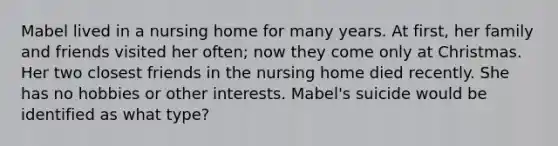 Mabel lived in a nursing home for many years. At first, her family and friends visited her often; now they come only at Christmas. Her two closest friends in the nursing home died recently. She has no hobbies or other interests. Mabel's suicide would be identified as what type?