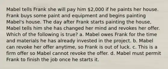 Mabel tells Frank she will pay him 2,000 if he paints her house. Frank buys some paint and equipment and begins painting Mabel's house. The day after Frank starts painting the house, Mabel tells him she has changed her mind and revokes her offer. Which of the following is true? a. Mabel owes Frank for the time and materials he has already invested in the project. b. Mabel can revoke her offer anytime, so Frank is out of luck. c. This is a firm offer so Mabel cannot revoke the offer. d. Mabel must permit Frank to finish the job once he starts it.