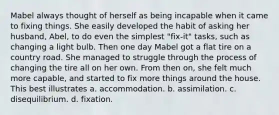 Mabel always thought of herself as being incapable when it came to fixing things. She easily developed the habit of asking her husband, Abel, to do even the simplest "fix-it" tasks, such as changing a light bulb. Then one day Mabel got a flat tire on a country road. She managed to struggle through the process of changing the tire all on her own. From then on, she felt much more capable, and started to fix more things around the house. This best illustrates a. accommodation. b. assimilation. c. disequilibrium. d. fixation.