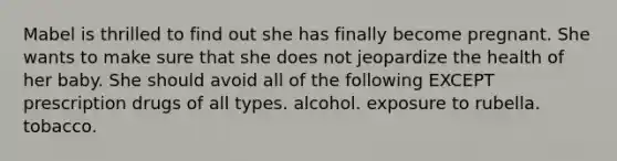 Mabel is thrilled to find out she has finally become pregnant. She wants to make sure that she does not jeopardize the health of her baby. She should avoid all of the following EXCEPT prescription drugs of all types. alcohol. exposure to rubella. tobacco.