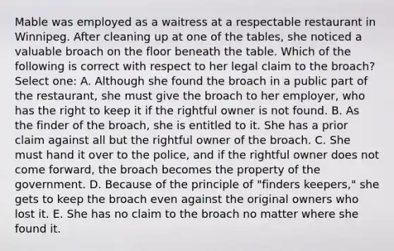 Mable was employed as a waitress at a respectable restaurant in Winnipeg. After cleaning up at one of the tables, she noticed a valuable broach on the floor beneath the table. Which of the following is correct with respect to her legal claim to the broach? Select one: A. Although she found the broach in a public part of the restaurant, she must give the broach to her employer, who has the right to keep it if the rightful owner is not found. B. As the finder of the broach, she is entitled to it. She has a prior claim against all but the rightful owner of the broach. C. She must hand it over to the police, and if the rightful owner does not come forward, the broach becomes the property of the government. D. Because of the principle of "finders keepers," she gets to keep the broach even against the original owners who lost it. E. She has no claim to the broach no matter where she found it.