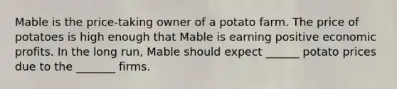 Mable is the price-taking owner of a potato farm. The price of potatoes is high enough that Mable is earning positive economic profits. In the long run, Mable should expect ______ potato prices due to the _______ firms.