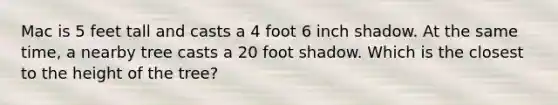 Mac is 5 feet tall and casts a 4 foot 6 inch shadow. At the same time, a nearby tree casts a 20 foot shadow. Which is the closest to the height of the tree?