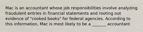 Mac is an accountant whose job responsibilities involve analyzing fraudulent entries in financial statements and rooting out evidence of "cooked books" for federal agencies. According to this information, Mac is most likely to be a _______ accountant