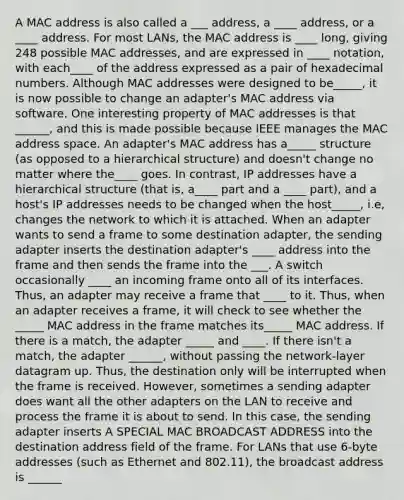 A MAC address is also called a ___ address, a ____ address, or a ____ address. For most LANs, the MAC address is ____ long, giving 248 possible MAC addresses, and are expressed in ____ notation, with each____ of the address expressed as a pair of hexadecimal numbers. Although MAC addresses were designed to be_____, it is now possible to change an adapter's MAC address via software. One interesting property of MAC addresses is that ______, and this is made possible because IEEE manages the MAC address space. An adapter's MAC address has a_____ structure (as opposed to a hierarchical structure) and doesn't change no matter where the____ goes. In contrast, IP addresses have a hierarchical structure (that is, a____ part and a ____ part), and a host's IP addresses needs to be changed when the host_____, i.e, changes the network to which it is attached. When an adapter wants to send a frame to some destination adapter, the sending adapter inserts the destination adapter's ____ address into the frame and then sends the frame into the ___. A switch occasionally ____ an incoming frame onto all of its interfaces. Thus, an adapter may receive a frame that ____ to it. Thus, when an adapter receives a frame, it will check to see whether the _____ MAC address in the frame matches its_____ MAC address. If there is a match, the adapter _____ and ____. If there isn't a match, the adapter ______, without passing the network-layer datagram up. Thus, the destination only will be interrupted when the frame is received. However, sometimes a sending adapter does want all the other adapters on the LAN to receive and process the frame it is about to send. In this case, the sending adapter inserts A SPECIAL MAC BROADCAST ADDRESS into the destination address field of the frame. For LANs that use 6-byte addresses (such as Ethernet and 802.11), the broadcast address is ______