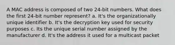 A MAC address is composed of two 24-bit numbers. What does the first 24-bit number represent? a. It's the organizationally unique identifier b. It's the decryption key used for security purposes c. Its the unique serial number assigned by the manufacturer d. It's the address it used for a multicast packet