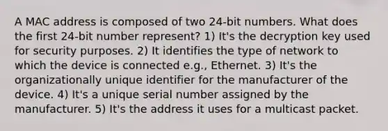 A MAC address is composed of two 24-bit numbers. What does the first 24-bit number represent? 1) It's the decryption key used for security purposes. 2) It identifies the type of network to which the device is connected e.g., Ethernet. 3) It's the organizationally unique identifier for the manufacturer of the device. 4) It's a unique serial number assigned by the manufacturer. 5) It's the address it uses for a multicast packet.