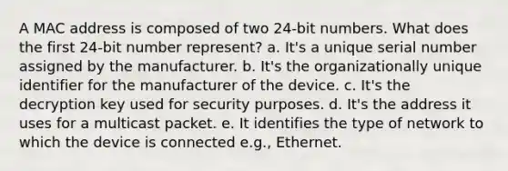 A MAC address is composed of two 24-bit numbers. What does the first 24-bit number represent? a. It's a unique serial number assigned by the manufacturer. b. It's the organizationally unique identifier for the manufacturer of the device. c. It's the decryption key used for security purposes. d. It's the address it uses for a multicast packet. e. It identifies the type of network to which the device is connected e.g., Ethernet.