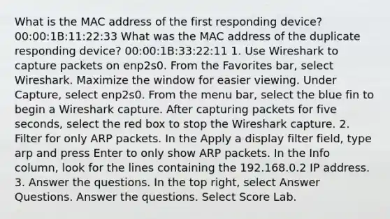 What is the MAC address of the first responding device? 00:00:1B:11:22:33 What was the MAC address of the duplicate responding device? 00:00:1B:33:22:11 1. Use Wireshark to capture packets on enp2s0. From the Favorites bar, select Wireshark. Maximize the window for easier viewing. Under Capture, select enp2s0. From the menu bar, select the blue fin to begin a Wireshark capture. After capturing packets for five seconds, select the red box to stop the Wireshark capture. 2. Filter for only ARP packets. In the Apply a display filter field, type arp and press Enter to only show ARP packets. In the Info column, look for the lines containing the 192.168.0.2 IP address. 3. Answer the questions. In the top right, select Answer Questions. Answer the questions. Select Score Lab.