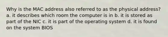 Why is the MAC address also referred to as the physical address? a. it describes which room the computer is in b. it is stored as part of the NIC c. it is part of the operating system d. it is found on the system BIOS