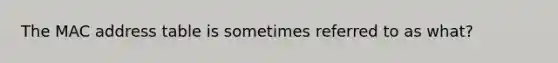 The MAC address table is sometimes referred to as what?