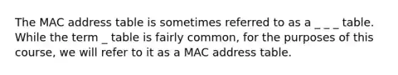 The MAC address table is sometimes referred to as a _ _ _ table. While the term _ table is fairly common, for the purposes of this course, we will refer to it as a MAC address table.