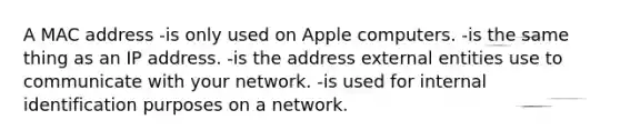 A MAC address -is only used on Apple computers. -is the same thing as an IP address. -is the address external entities use to communicate with your network. -is used for internal identification purposes on a network.