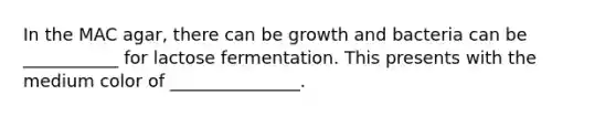 In the MAC agar, there can be growth and bacteria can be ___________ for lactose fermentation. This presents with the medium color of _______________.