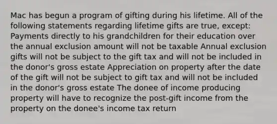 Mac has begun a program of gifting during his lifetime. All of the following statements regarding lifetime gifts are true, except: Payments directly to his grandchildren for their education over the annual exclusion amount will not be taxable Annual exclusion gifts will not be subject to the gift tax and will not be included in the donor's gross estate Appreciation on property after the date of the gift will not be subject to gift tax and will not be included in the donor's gross estate The donee of income producing property will have to recognize the post-gift income from the property on the donee's income tax return