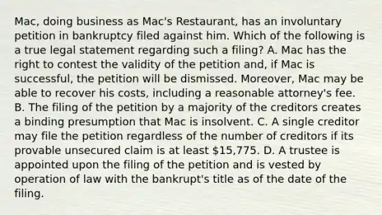 Mac, doing business as Mac's Restaurant, has an involuntary petition in bankruptcy filed against him. Which of the following is a true legal statement regarding such a filing? A. Mac has the right to contest the validity of the petition and, if Mac is successful, the petition will be dismissed. Moreover, Mac may be able to recover his costs, including a reasonable attorney's fee. B. The filing of the petition by a majority of the creditors creates a binding presumption that Mac is insolvent. C. A single creditor may file the petition regardless of the number of creditors if its provable unsecured claim is at least 15,775. D. A trustee is appointed upon the filing of the petition and is vested by operation of law with the bankrupt's title as of the date of the filing.