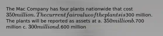 The Mac Company has four plants nationwide that cost 350 million. The current fair value of the plants is300 million. The plants will be reported as assets at a. 350 million b.700 million c. 300 million d.600 million