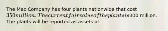 The Mac Company has four plants nationwide that cost 350 million. The current fair value of the plants is300 million. The plants will be reported as assets at