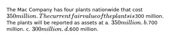 The Mac Company has four plants nationwide that cost 350 million. The current fair value of the plants is300 million. The plants will be reported as assets at a. 350 million. b.700 million. c. 300 million. d.600 million.