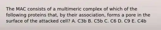 The MAC consists of a multimeric complex of which of the following proteins that, by their association, forms a pore in the surface of the attacked cell? A. C3b B. C5b C. C6 D. C9 E. C4b