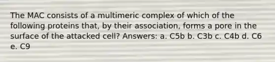 The MAC consists of a multimeric complex of which of the following proteins that, by their association, forms a pore in the surface of the attacked cell? Answers: a. C5b b. C3b c. C4b d. C6 e. C9