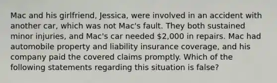 Mac and his girlfriend, Jessica, were involved in an accident with another car, which was not Mac's fault. They both sustained minor injuries, and Mac's car needed 2,000 in repairs. Mac had automobile property and liability insurance coverage, and his company paid the covered claims promptly. Which of the following statements regarding this situation is false?