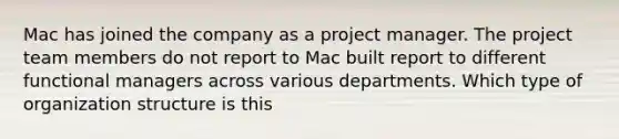 Mac has joined the company as a project manager. The project team members do not report to Mac built report to different functional managers across various departments. Which type of organization structure is this