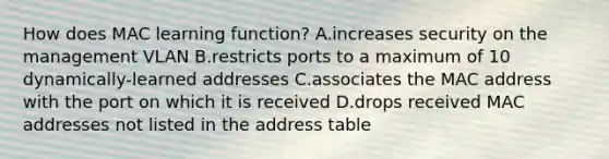 How does MAC learning function? A.increases security on the management VLAN B.restricts ports to a maximum of 10 dynamically-learned addresses C.associates the MAC address with the port on which it is received D.drops received MAC addresses not listed in the address table