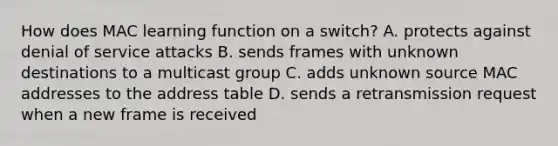 How does MAC learning function on a switch? A. protects against denial of service attacks B. sends frames with unknown destinations to a multicast group C. adds unknown source MAC addresses to the address table D. sends a retransmission request when a new frame is received