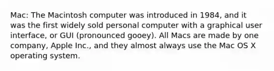 Mac: The Macintosh computer was introduced in 1984, and it was the first widely sold personal computer with a graphical user interface, or GUI (pronounced gooey). All Macs are made by one company, Apple Inc., and they almost always use the Mac OS X operating system.