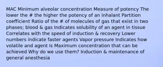 MAC Minimum alveolar concentration Measure of potency The lower the # the higher the potency of an inhalant Partition coefficient Ratio of the # of molecules of gas that exist in two phases; blood & gas Indicates solubility of an agent in tissue Correlates with the speed of induction & recovery Lower numbers indicate faster agents Vapor pressure Indicates how volatile and agent is Maximum concentration that can be achieved Why do we use them? Induction & maintenance of general anesthesia