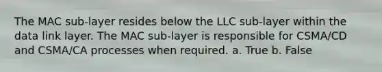 The MAC sub-layer resides below the LLC sub-layer within the data link layer. The MAC sub-layer is responsible for CSMA/CD and CSMA/CA processes when required. a. True b. False