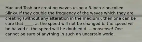 Mac and Tosh are creating waves using a 3-inch zinc-coiled Slinky. If they double the frequency of the waves which they are creating (without any alteration in the medium), then one can be sure that ____. a. the speed will not be changed b. the speed will be halved c. the speed will be doubled d. ...nonsense! One cannot be sure of anything in such an uncertain world.