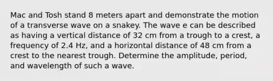 Mac and Tosh stand 8 meters apart and demonstrate the motion of a transverse wave on a snakey. The wave e can be described as having a vertical distance of 32 cm from a trough to a crest, a frequency of 2.4 Hz, and a horizontal distance of 48 cm from a crest to the nearest trough. Determine the amplitude, period, and wavelength of such a wave.