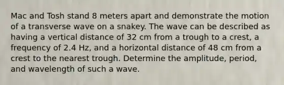 Mac and Tosh stand 8 meters apart and demonstrate the motion of a transverse wave on a snakey. The wave can be described as having a vertical distance of 32 cm from a trough to a crest, a frequency of 2.4 Hz, and a horizontal distance of 48 cm from a crest to the nearest trough. Determine the amplitude, period, and wavelength of such a wave.