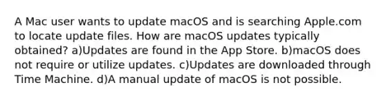 A Mac user wants to update macOS and is searching Apple.com to locate update files. How are macOS updates typically obtained? a)Updates are found in the App Store. b)macOS does not require or utilize updates. c)Updates are downloaded through Time Machine. d)A manual update of macOS is not possible.