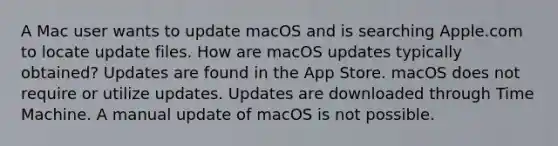 A Mac user wants to update macOS and is searching Apple.com to locate update files. How are macOS updates typically obtained? Updates are found in the App Store. macOS does not require or utilize updates. Updates are downloaded through Time Machine. A manual update of macOS is not possible.