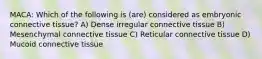 MACA: Which of the following is (are) considered as embryonic connective tissue? A) Dense irregular connective tissue B) Mesenchymal connective tissue C) Reticular connective tissue D) Mucoid connective tissue
