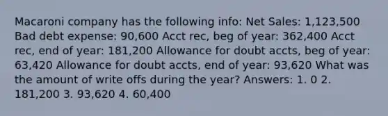 Macaroni company has the following info: Net Sales: 1,123,500 Bad debt expense: 90,600 Acct rec, beg of year: 362,400 Acct rec, end of year: 181,200 Allowance for doubt accts, beg of year: 63,420 Allowance for doubt accts, end of year: 93,620 What was the amount of write offs during the year? Answers: 1. 0 2. 181,200 3. 93,620 4. 60,400