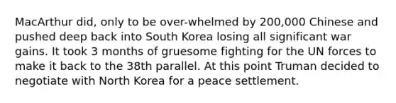 MacArthur did, only to be over-whelmed by 200,000 Chinese and pushed deep back into South Korea losing all significant war gains. It took 3 months of gruesome fighting for the UN forces to make it back to the 38th parallel. At this point Truman decided to negotiate with North Korea for a peace settlement.