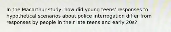 In the Macarthur study, how did young teens' responses to hypothetical scenarios about police interrogation differ from responses by people in their late teens and early 20s?