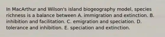 In MacArthur and Wilson's island biogeography model, species richness is a balance between A. immigration and extinction. B. inhibition and facilitation. C. emigration and speciation. D. tolerance and inhibition. E. speciation and extinction.