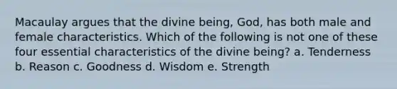 Macaulay argues that the divine being, God, has both male and female characteristics. Which of the following is not one of these four essential characteristics of the divine being? a. Tenderness b. Reason c. Goodness d. Wisdom e. Strength