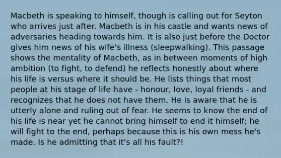 Macbeth is speaking to himself, though is calling out for Seyton who arrives just after. Macbeth is in his castle and wants news of adversaries heading towards him. It is also just before the Doctor gives him news of his wife's illness (sleepwalking). This passage shows the mentality of Macbeth, as in between moments of high ambition (to fight, to defend) he reflects honestly about where his life is versus where it should be. He lists things that most people at his stage of life have - honour, love, loyal friends - and recognizes that he does not have them. He is aware that he is utterly alone and ruling out of fear. He seems to know the end of his life is near yet he cannot bring himself to end it himself; he will fight to the end, perhaps because this is his own mess he's made. Is he admitting that it's all his fault?!