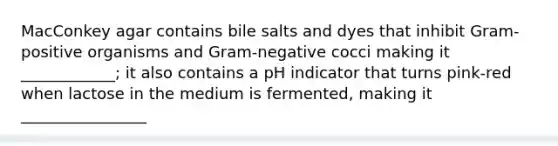 MacConkey agar contains bile salts and dyes that inhibit Gram-positive organisms and Gram-negative cocci making it ____________; it also contains a pH indicator that turns pink-red when lactose in the medium is fermented, making it ________________