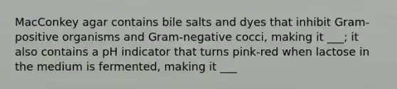 MacConkey agar contains bile salts and dyes that inhibit Gram-positive organisms and Gram-negative cocci, making it ___; it also contains a pH indicator that turns pink-red when lactose in the medium is fermented, making it ___